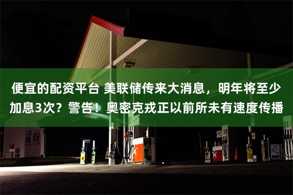 便宜的配资平台 美联储传来大消息，明年将至少加息3次？警告！奥密克戎正以前所未有速度传播