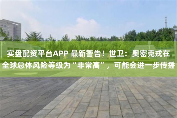 实盘配资平台APP 最新警告！世卫：奥密克戎在全球总体风险等级为“非常高”，可能会进一步传播