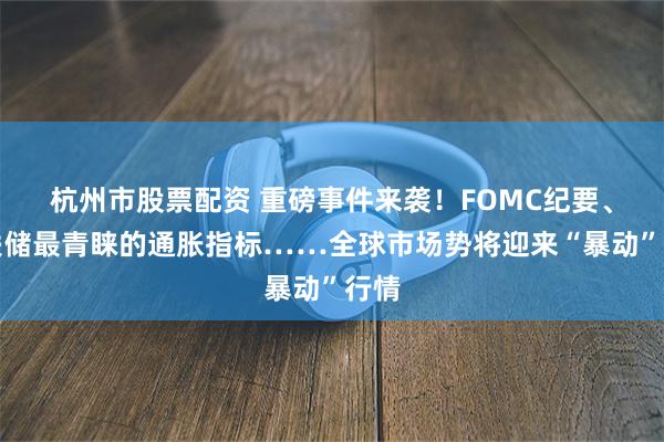 杭州市股票配资 重磅事件来袭！FOMC纪要、美联储最青睐的通胀指标……全球市场势将迎来“暴动”行情