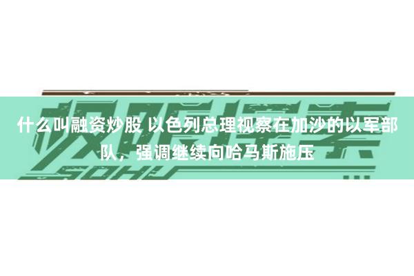 什么叫融资炒股 以色列总理视察在加沙的以军部队，强调继续向哈马斯施压