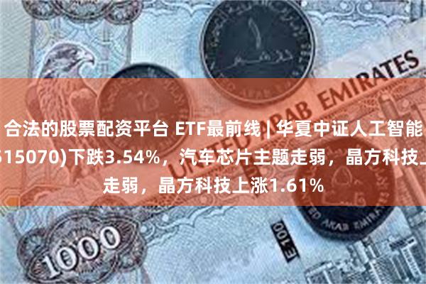 合法的股票配资平台 ETF最前线 | 华夏中证人工智能主题ETF(515070)下跌3.54%，汽车芯片主题走弱，晶方科技上涨1.61%