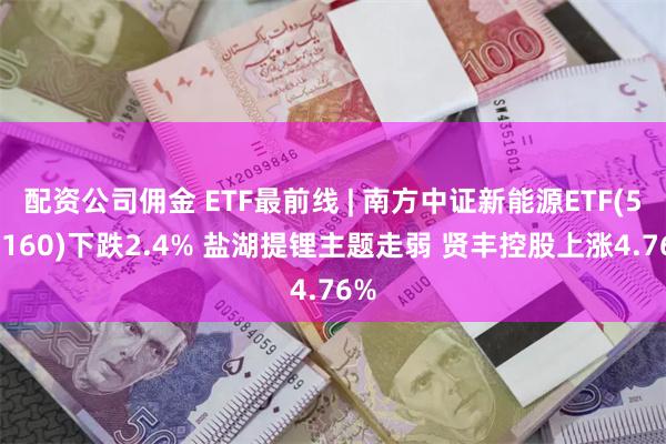 配资公司佣金 ETF最前线 | 南方中证新能源ETF(516160)下跌2.4% 盐湖提锂主题走弱 贤丰控股上涨4.76%