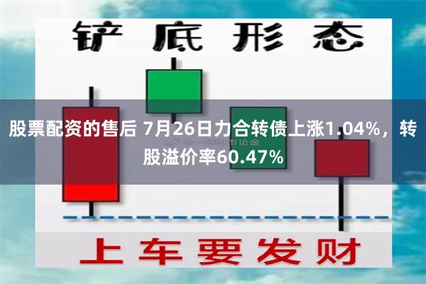 股票配资的售后 7月26日力合转债上涨1.04%，转股溢价率60.47%