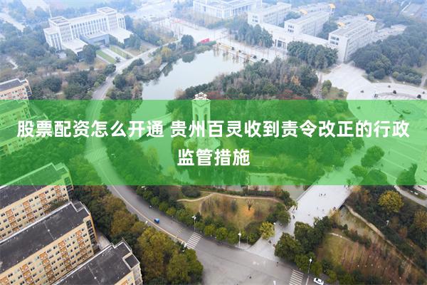 股票配资怎么开通 贵州百灵收到责令改正的行政监管措施