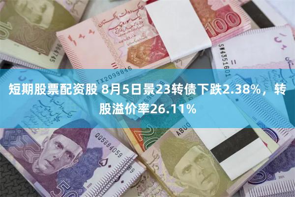 短期股票配资股 8月5日景23转债下跌2.38%，转股溢价率26.11%