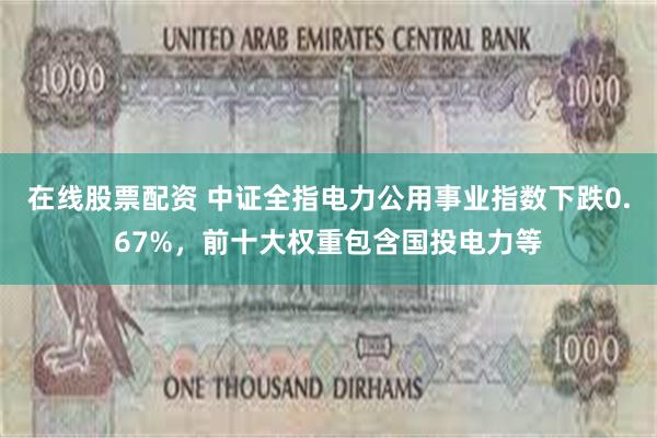 在线股票配资 中证全指电力公用事业指数下跌0.67%，前十大权重包含国投电力等