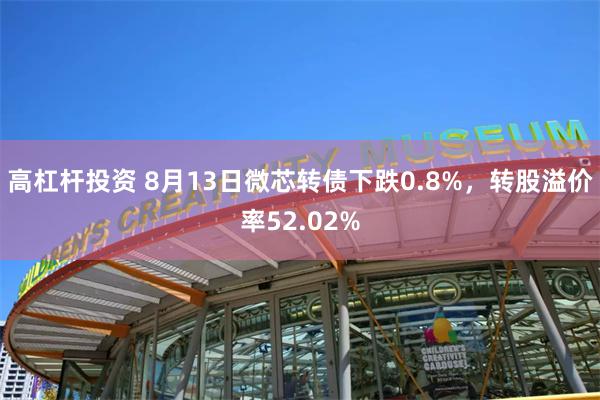 高杠杆投资 8月13日微芯转债下跌0.8%，转股溢价率52.02%