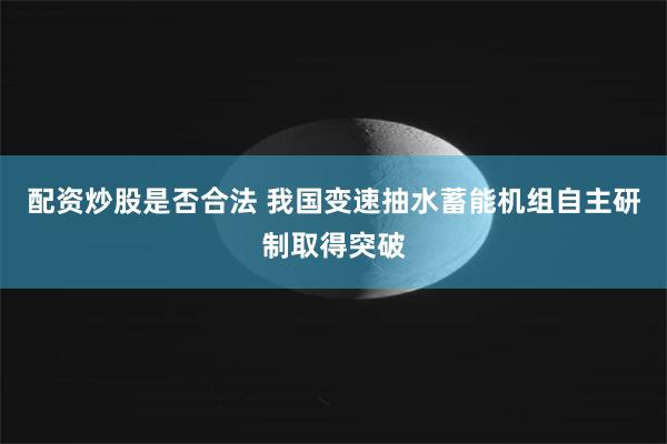 配资炒股是否合法 我国变速抽水蓄能机组自主研制取得突破