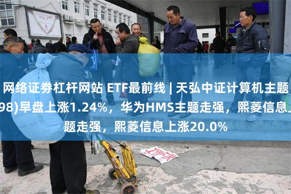 网络证劵杠杆网站 ETF最前线 | 天弘中证计算机主题ETF(159998)早盘上涨1.24%，华为HMS主题走强，熙菱信息上涨20.0%