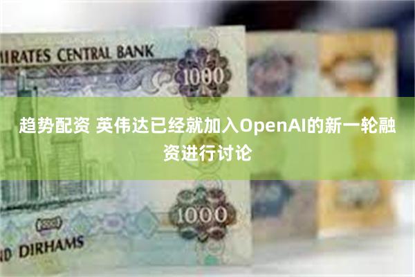 趋势配资 英伟达已经就加入OpenAI的新一轮融资进行讨论