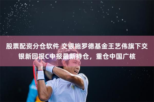 股票配资分仓软件 交银施罗德基金王艺伟旗下交银新回报C中报最新持仓，重仓中国广核