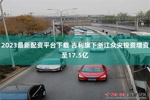 2023最新配资平台下载 吉利旗下浙江众尖投资增资至17.5亿