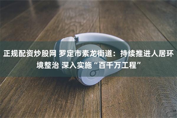 正规配资炒股网 罗定市素龙街道：持续推进人居环境整治 深入实施“百千万工程”