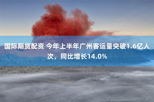 国际期货配资 今年上半年广州客运量突破1.6亿人次，同比增长14.0%