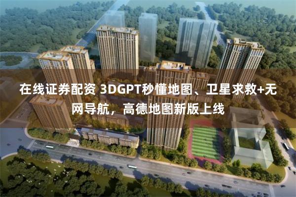 在线证券配资 3DGPT秒懂地图、卫星求救+无网导航，高德地图新版上线