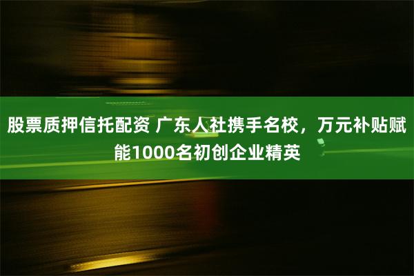 股票质押信托配资 广东人社携手名校，万元补贴赋能1000名初创企业精英