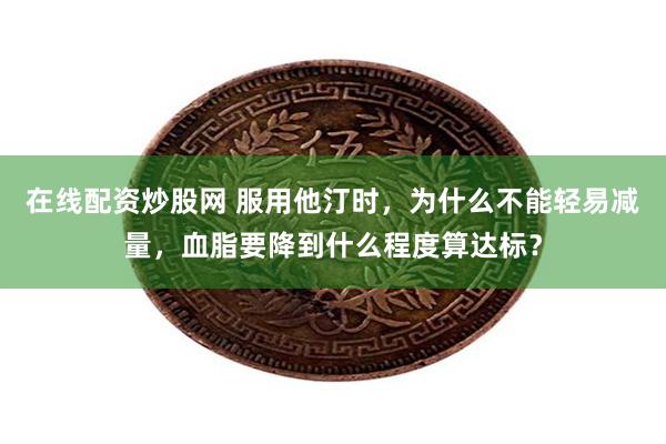 在线配资炒股网 服用他汀时，为什么不能轻易减量，血脂要降到什么程度算达标？