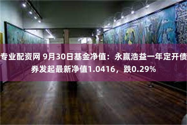 专业配资网 9月30日基金净值：永赢浩益一年定开债券发起最新净值1.0416，跌0.29%