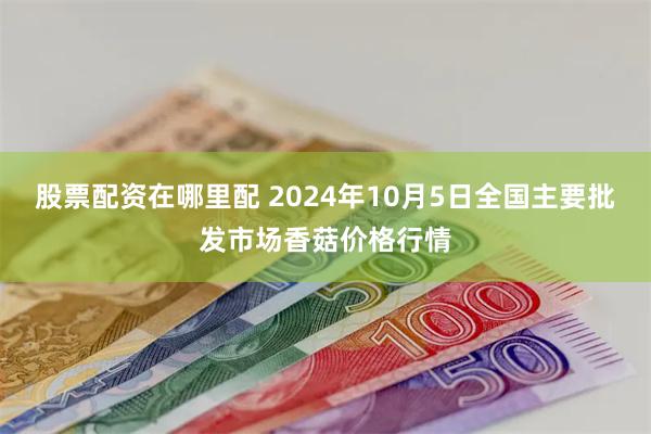 股票配资在哪里配 2024年10月5日全国主要批发市场香菇价格行情