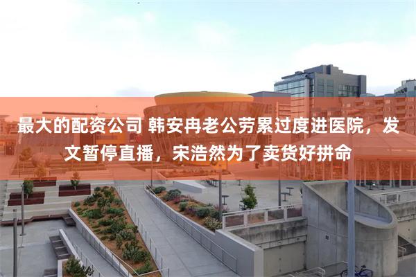 最大的配资公司 韩安冉老公劳累过度进医院，发文暂停直播，宋浩然为了卖货好拼命