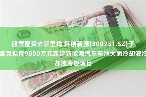 股票配资去哪里找 科创新源(300731.SZ)子公司瑞泰克拟斥9000万元新建新能源汽车电池大面冷却液冷板项目