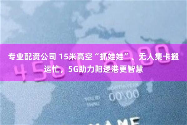 专业配资公司 15米高空“抓娃娃”、无人集卡搬运忙，5G助力阳逻港更智慧