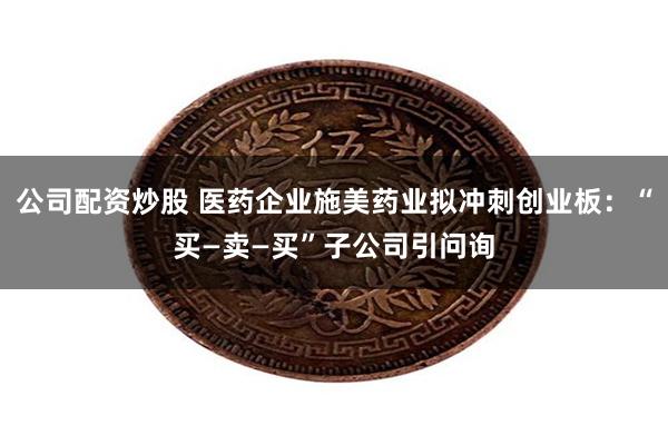 公司配资炒股 医药企业施美药业拟冲刺创业板：“买—卖—买”子公司引问询