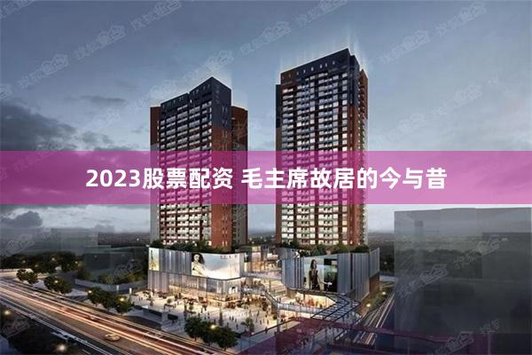 2023股票配资 毛主席故居的今与昔