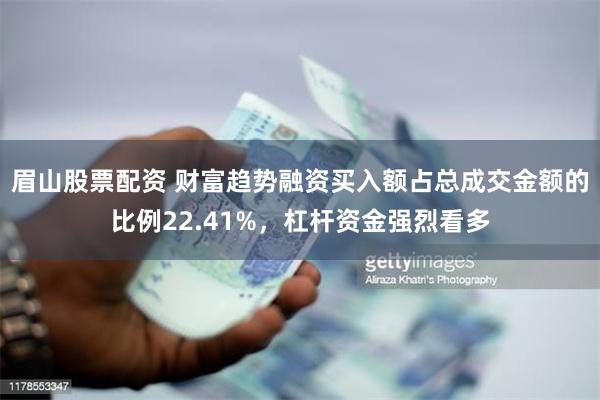 眉山股票配资 财富趋势融资买入额占总成交金额的比例22.41%，杠杆资金强烈看多