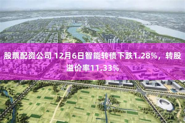 股票配资公司 12月6日智能转债下跌1.28%，转股溢价率11.33%