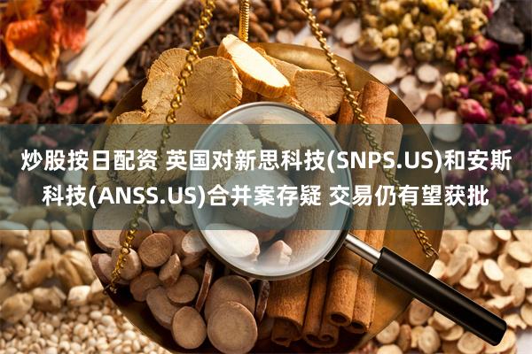 炒股按日配资 英国对新思科技(SNPS.US)和安斯科技(ANSS.US)合并案存疑 交易仍有望获批