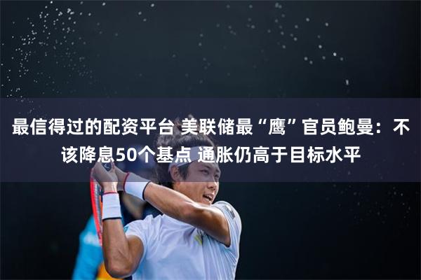 最信得过的配资平台 美联储最“鹰”官员鲍曼：不该降息50个基点 通胀仍高于目标水平