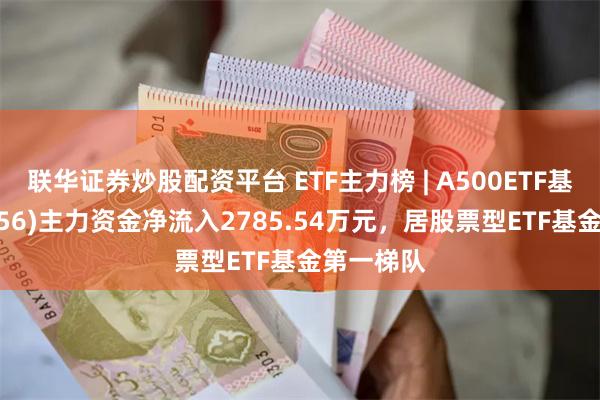 联华证券炒股配资平台 ETF主力榜 | A500ETF基金(159356)主力资金净流入2785.54万元，居股票型ETF基金第一梯队