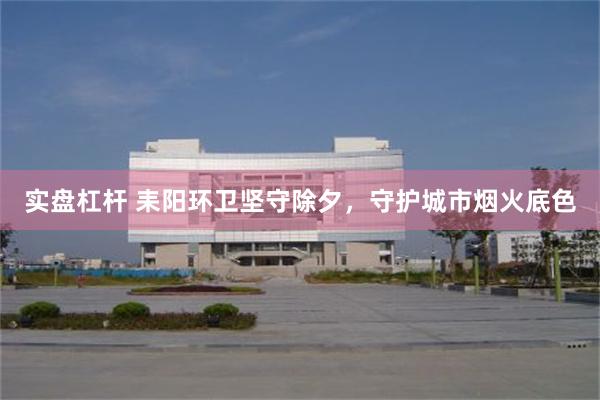 实盘杠杆 耒阳环卫坚守除夕，守护城市烟火底色