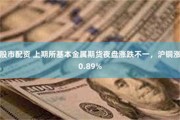 股市配资 上期所基本金属期货夜盘涨跌不一，沪铜涨0.89%