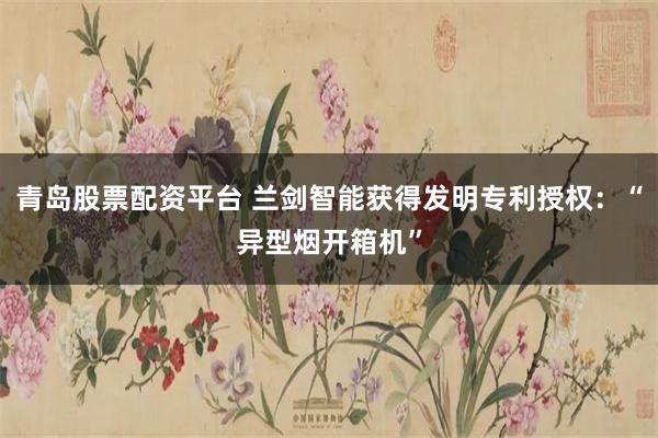 青岛股票配资平台 兰剑智能获得发明专利授权：“异型烟开箱机”