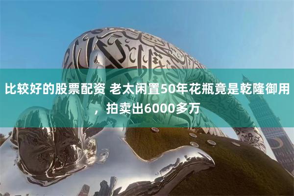 比较好的股票配资 老太闲置50年花瓶竟是乾隆御用，拍卖出6000多万