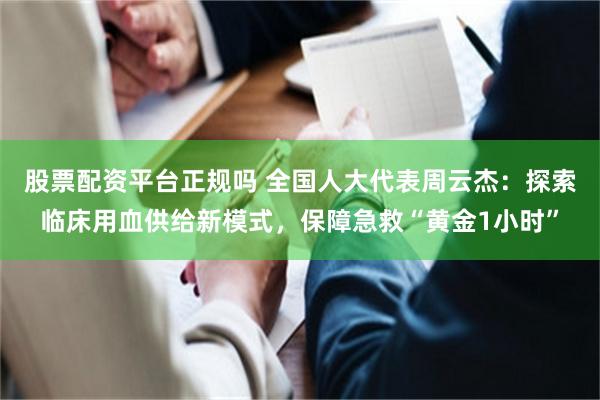 股票配资平台正规吗 全国人大代表周云杰：探索临床用血供给新模式，保障急救“黄金1小时”