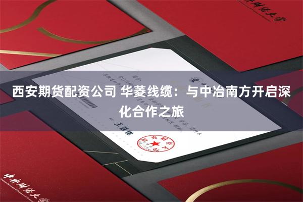 西安期货配资公司 华菱线缆：与中冶南方开启深化合作之旅